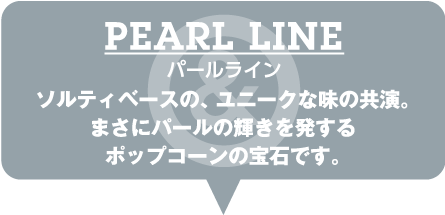 PEARL LINE パールライン ソルティベースの、ユニークな味の共演。まさにパールの輝きを発するポップコーンの宝石です。